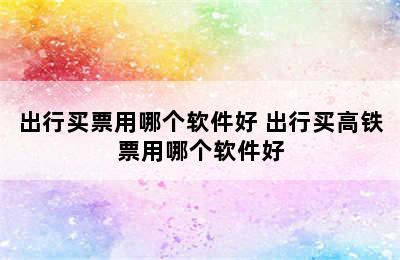 出行买票用哪个软件好 出行买高铁票用哪个软件好